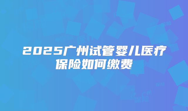 2025广州试管婴儿医疗保险如何缴费