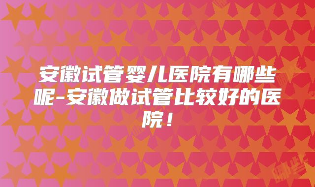 安徽试管婴儿医院有哪些呢-安徽做试管比较好的医院!