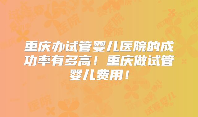 重庆办试管婴儿医院的成功率有多高！重庆做试管婴儿费用！