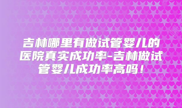 吉林哪里有做试管婴儿的医院真实成功率-吉林做试管婴儿成功率高吗！