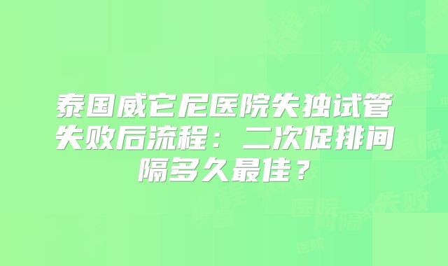 泰国威它尼医院失独试管失败后流程：二次促排间隔多久最佳？