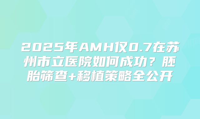 2025年AMH仅0.7在苏州市立医院如何成功？胚胎筛查+移植策略全公开