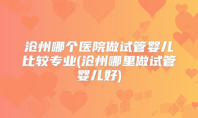 沧州哪个医院做试管婴儿比较专业(沧州哪里做试管婴儿好)