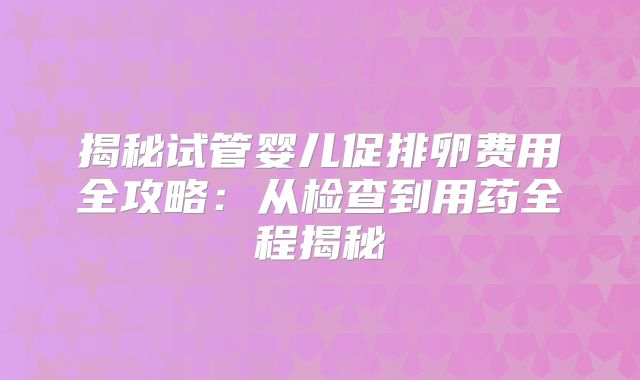 揭秘试管婴儿促排卵费用全攻略:从检查到用药全程揭秘
