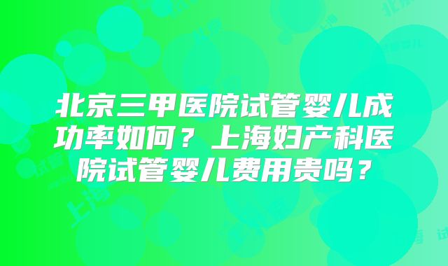 北京三甲医院试管婴儿成功率如何？上海妇产科医院试管婴儿费用贵吗？