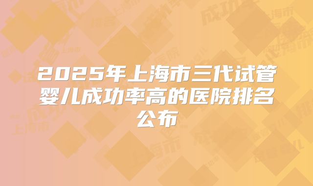 2025年上海市三代试管婴儿成功率高的医院排名公布