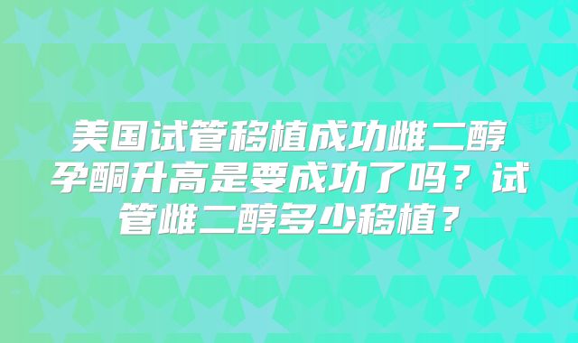 美国试管移植成功雌二醇孕酮升高是要成功了吗？试管雌二醇多少移植？