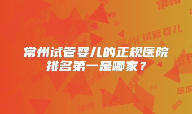 常州试管婴儿的正规医院排名第一是哪家？