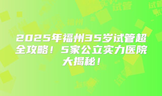 2025年福州35岁试管超全攻略！5家公立实力医院大揭秘！