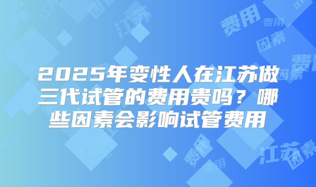 2025年变性人在江苏做三代试管的费用贵吗？哪些因素会影响试管费用