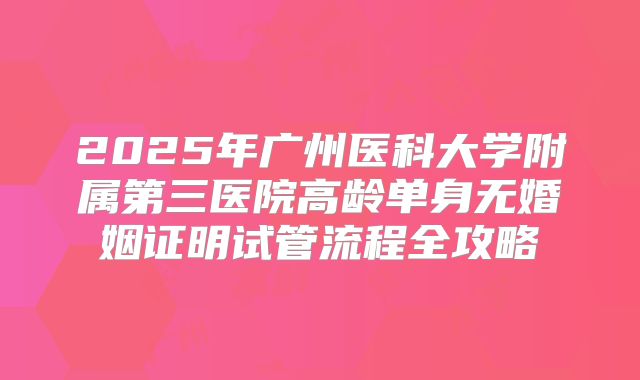 2025年广州医科大学附属第三医院高龄单身无婚姻证明试管流程全攻略