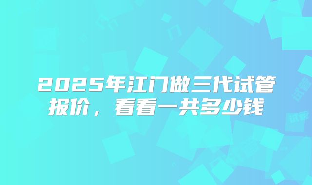 2025年江门做三代试管报价，看看一共多少钱