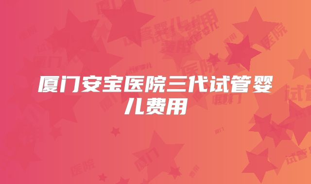 厦门安宝医院三代试管婴儿费用