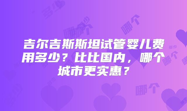 吉尔吉斯斯坦试管婴儿费用多少？比比国内，哪个城市更实惠？