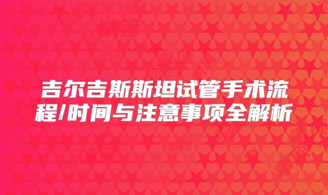 吉尔吉斯斯坦试管手术流程/时间与注意事项全解析