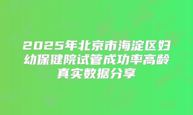 2025年北京市海淀区妇幼保健院试管成功率高龄真实数据分享