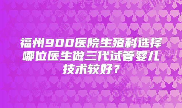 福州900医院生殖科选择哪位医生做三代试管婴儿技术较好？