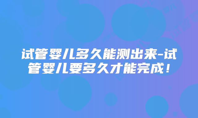 试管婴儿多久能测出来-试管婴儿要多久才能完成!