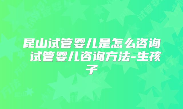 昆山试管婴儿是怎么咨询 试管婴儿咨询方法-生孩子