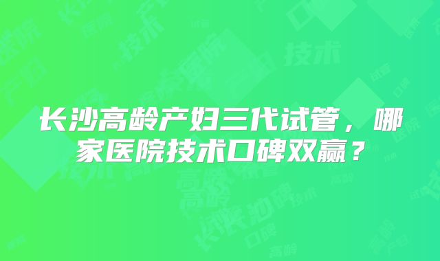 长沙高龄产妇三代试管，哪家医院技术口碑双赢？