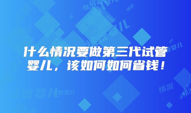 什么情况要做第三代试管婴儿，该如何如何省钱！