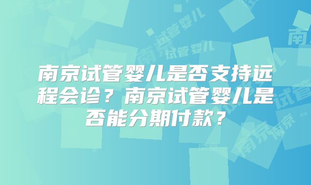 南京试管婴儿是否支持远程会诊?南京试管婴儿是否能分期付款?