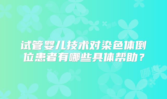 试管婴儿技术对染色体倒位患者有哪些具体帮助？