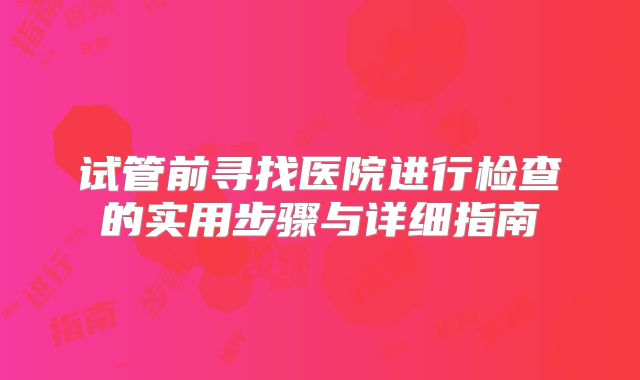 试管前寻找医院进行检查的实用步骤与详细指南