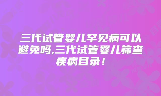三代试管婴儿罕见病可以避免吗,三代试管婴儿筛查疾病目录！