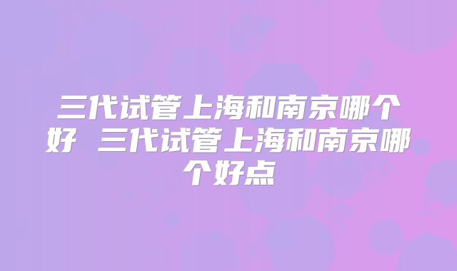 三代试管上海和南京哪个好 三代试管上海和南京哪个好点