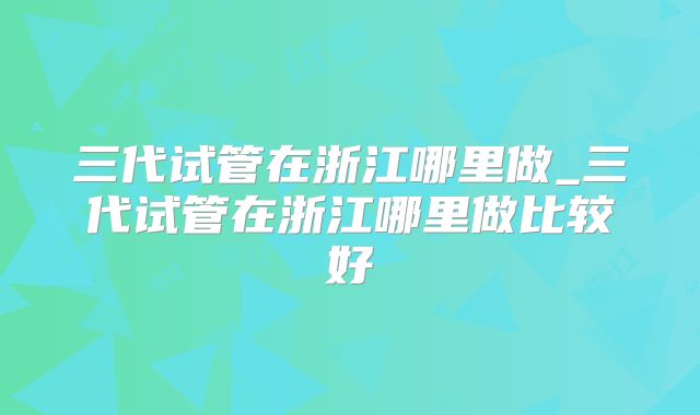 三代试管在浙江哪里做_三代试管在浙江哪里做比较好