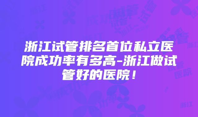 浙江试管排名首位私立医院成功率有多高-浙江做试管好的医院！