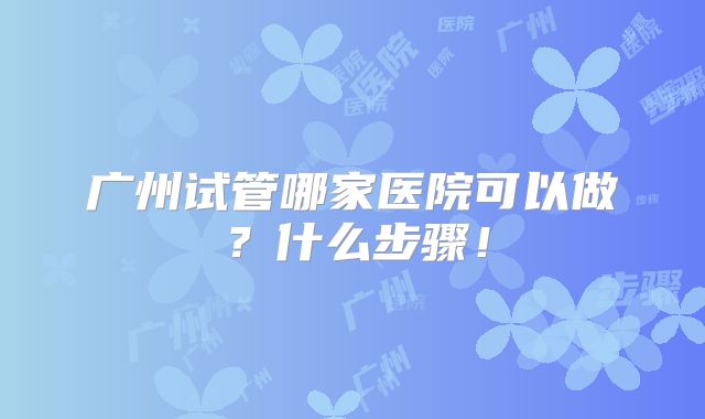 广州试管哪家医院可以做？什么步骤！