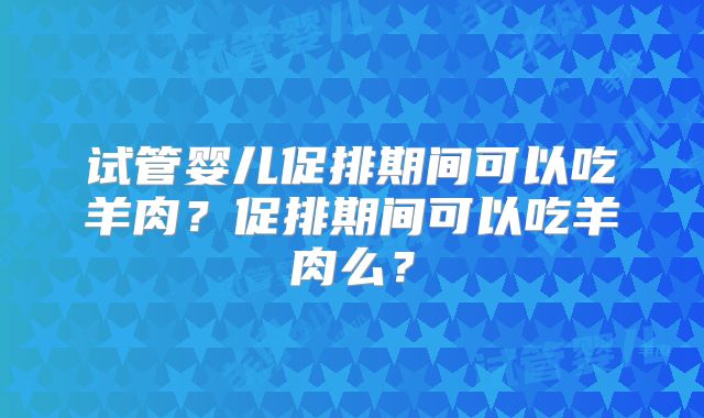 试管婴儿促排期间可以吃羊肉？促排期间可以吃羊肉么？
