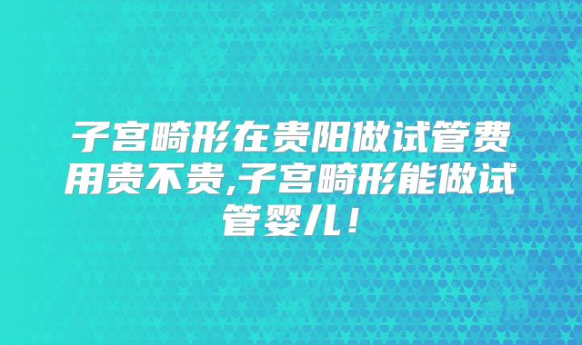 子宫畸形在贵阳做试管费用贵不贵,子宫畸形能做试管婴儿！
