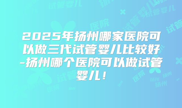 2025年扬州哪家医院可以做三代试管婴儿比较好-扬州哪个医院可以做试管婴儿！