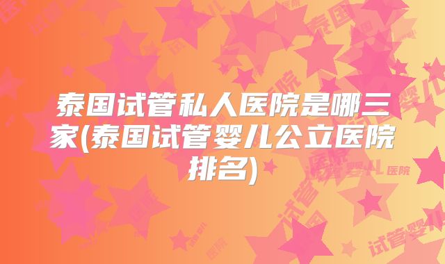 泰国试管私人医院是哪三家(泰国试管婴儿公立医院排名)