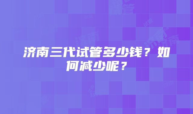 济南三代试管多少钱?如何减少呢?