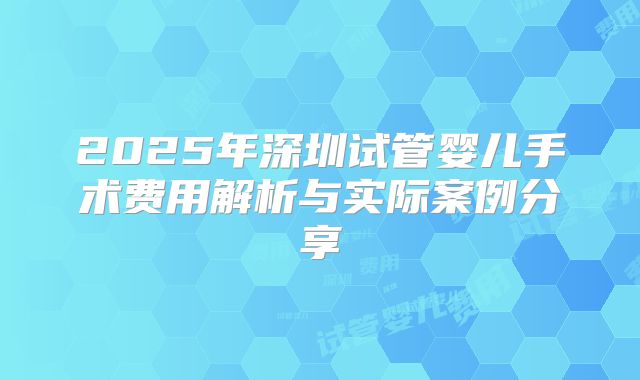2025年深圳试管婴儿手术费用解析与实际案例分享