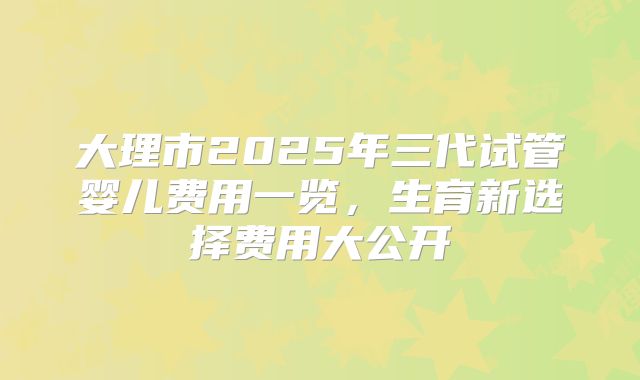 大理市2025年三代试管婴儿费用一览，生育新选择费用大公开
