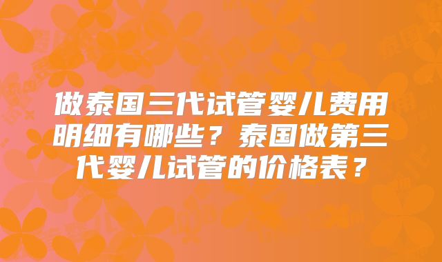做泰国三代试管婴儿费用明细有哪些？泰国做第三代婴儿试管的价格表？