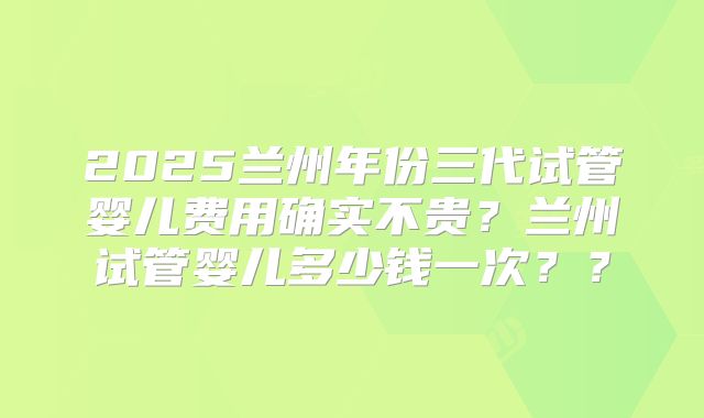 2025兰州年份三代试管婴儿费用确实不贵？兰州试管婴儿多少钱一次？？
