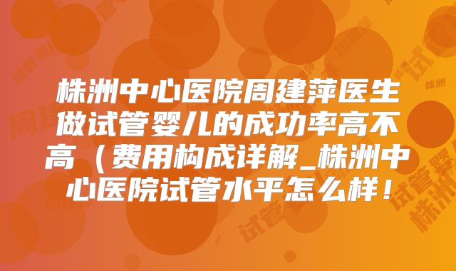 株洲中心医院周建萍医生做试管婴儿的成功率高不高(费用构成详解_株洲中心医院试管水平怎么样!
