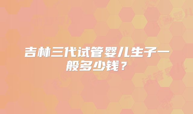 吉林三代试管婴儿生子一般多少钱？