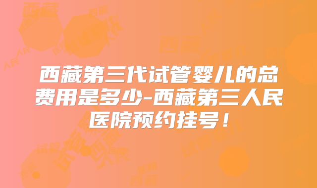 西藏第三代试管婴儿的总费用是多少-西藏第三人民医院预约挂号！