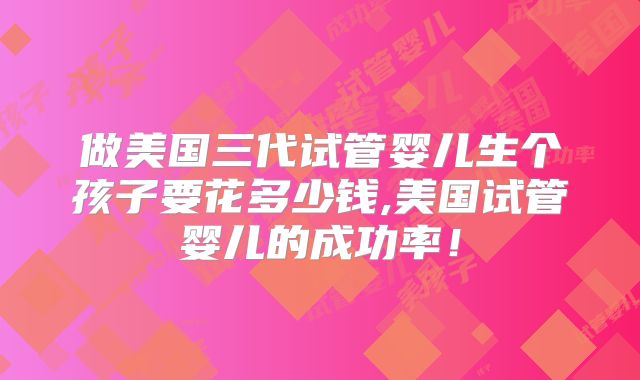 做美国三代试管婴儿生个孩子要花多少钱,美国试管婴儿的成功率!