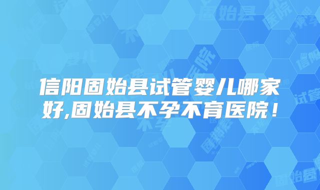 信阳固始县试管婴儿哪家好,固始县不孕不育医院！