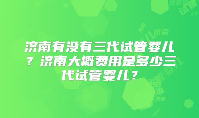 济南有没有三代试管婴儿？济南大概费用是多少三代试管婴儿？