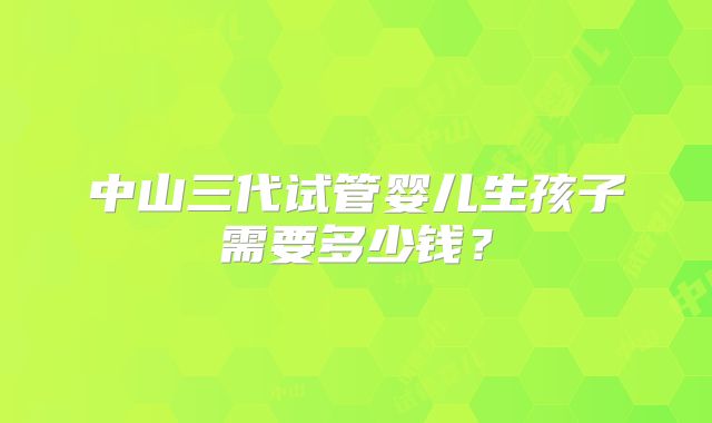 中山三代试管婴儿生孩子需要多少钱？