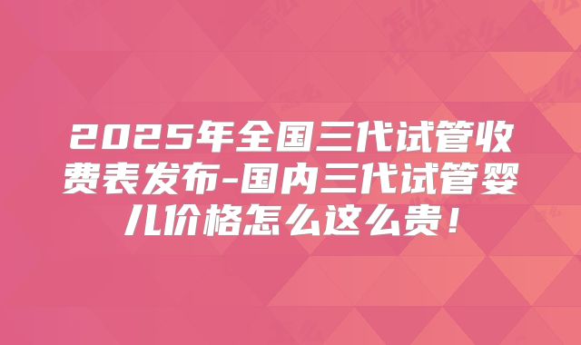 2025年全国三代试管收费表发布-国内三代试管婴儿价格怎么这么贵！